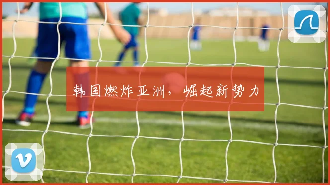 韩国燃炸亚洲，崛起新势力