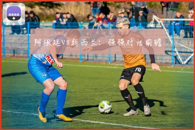 阿根廷vs新西兰：强强对话前瞻