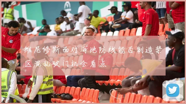 维尼修斯面对海地防线能否制造禁区混乱破门机会看点