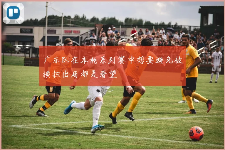 广东队在本轮系列赛中想要避免被横扫出局都是奢望