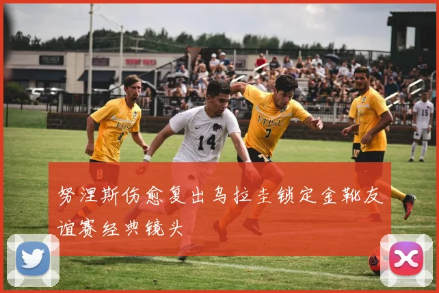 努涅斯伤愈复出乌拉圭锁定金靴友谊赛经典镜头