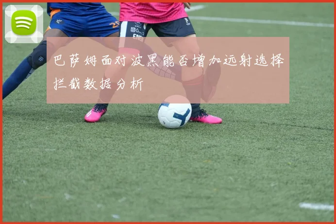 巴萨姆面对波黑能否增加远射选择拦截数据分析