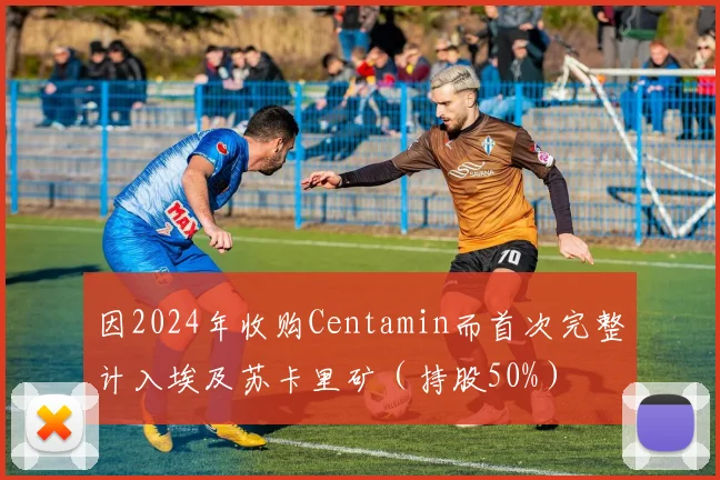 因2024年收购Centamin而首次完整计入埃及苏卡里矿（持股50%）