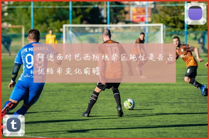 阿德面对巴西防线禁区跑位是否占优赔率变化前瞻