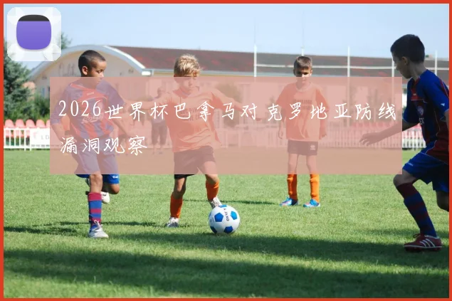 2026世界杯巴拿马对克罗地亚防线漏洞观察
