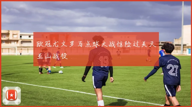 欧冠尤文罗马点球大战惊险过关天王山战役