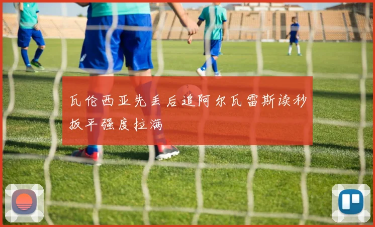瓦伦西亚先丢后追阿尔瓦雷斯读秒扳平强度拉满
