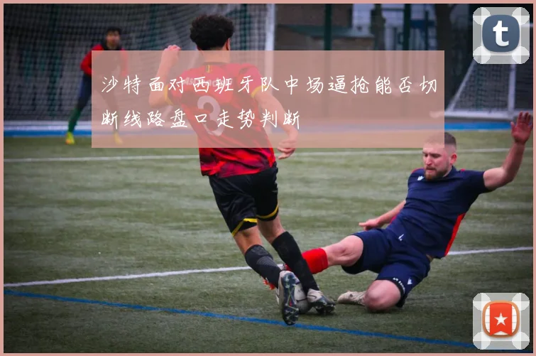 沙特面对西班牙队中场逼抢能否切断线路盘口走势判断