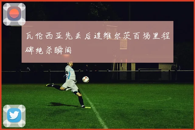 瓦伦西亚先丢后追维尔茨百场里程碑绝杀瞬间