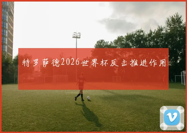 特罗萨德2026世界杯反击推进作用