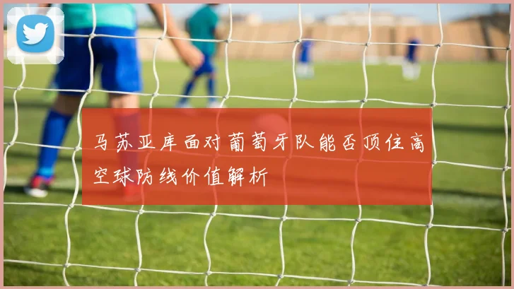 马苏亚库面对葡萄牙队能否顶住高空球防线价值解析