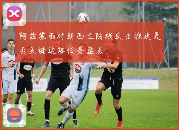 阿兹蒙面对新西兰防线反击推进是否关键边路任务盘点