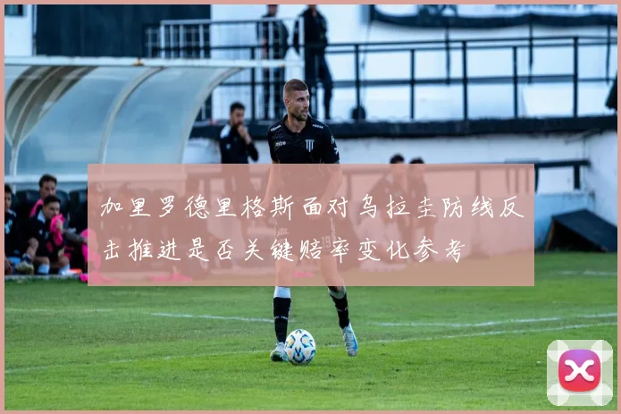 加里罗德里格斯面对乌拉圭防线反击推进是否关键赔率变化参考