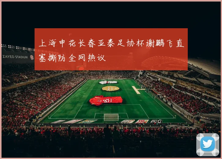 上海申花长春亚泰足协杯谢鹏飞直塞撕防全网热议