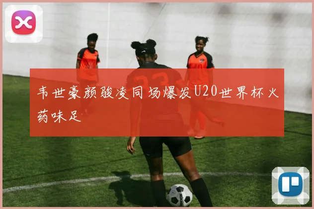 韦世豪颜骏凌同场爆发U20世界杯火药味足