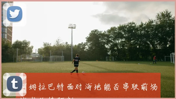 阿姆拉巴特面对海地能否串联前场战术价值研判