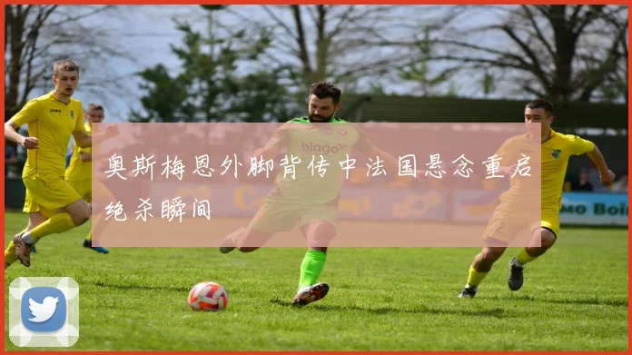 奥斯梅恩外脚背传中法国悬念重启绝杀瞬间