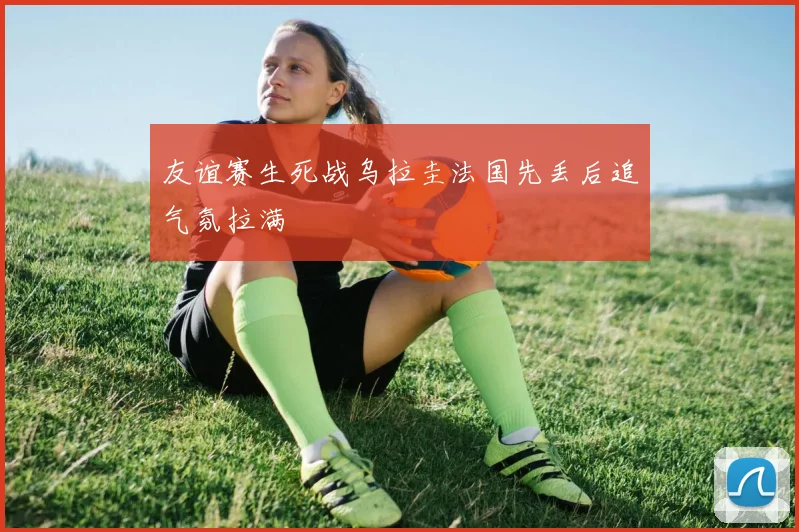 友谊赛生死战乌拉圭法国先丢后追气氛拉满