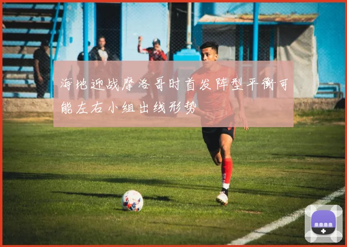 海地迎战摩洛哥时首发阵型平衡可能左右小组出线形势