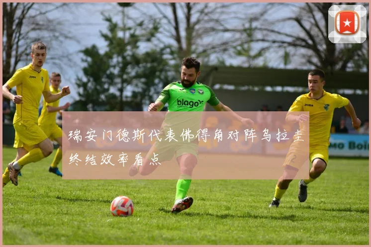 瑞安门德斯代表佛得角对阵乌拉圭终结效率看点