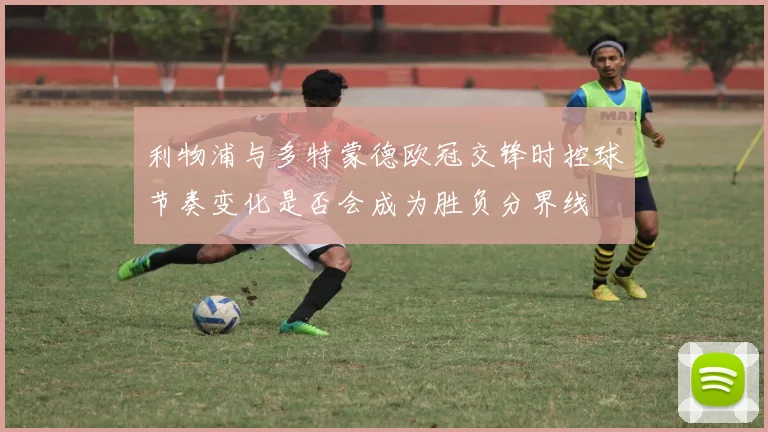 利物浦与多特蒙德欧冠交锋时控球节奏变化是否会成为胜负分界线