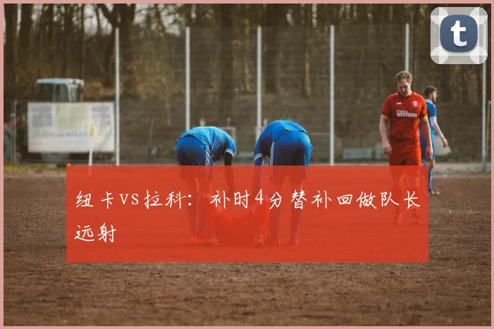 纽卡vs拉科：补时4分替补回做队长远射