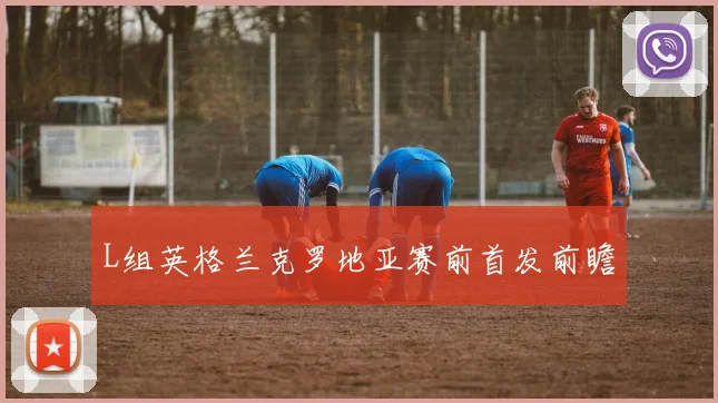 L组英格兰克罗地亚赛前首发前瞻