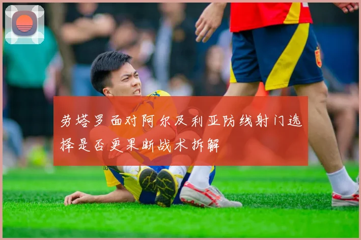 劳塔罗面对阿尔及利亚防线射门选择是否更果断战术拆解