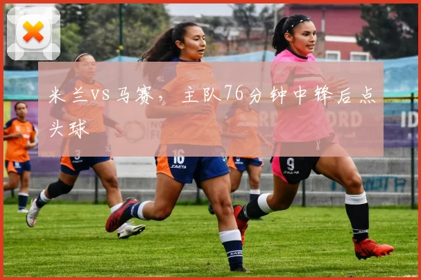 米兰vs马赛，主队76分钟中锋后点头球
