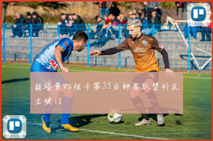 赫塔费vs纽卡第35分钟客队替补反击破门