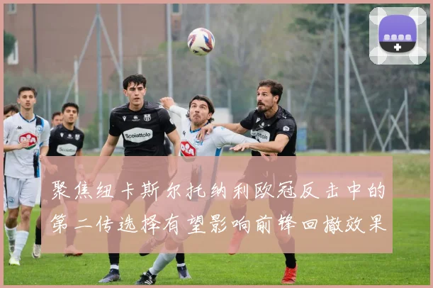 聚焦纽卡斯尔托纳利欧冠反击中的第二传选择有望影响前锋回撤效果