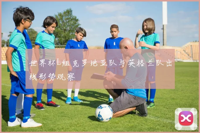 世界杯L组克罗地亚队与英格兰队出线形势观察