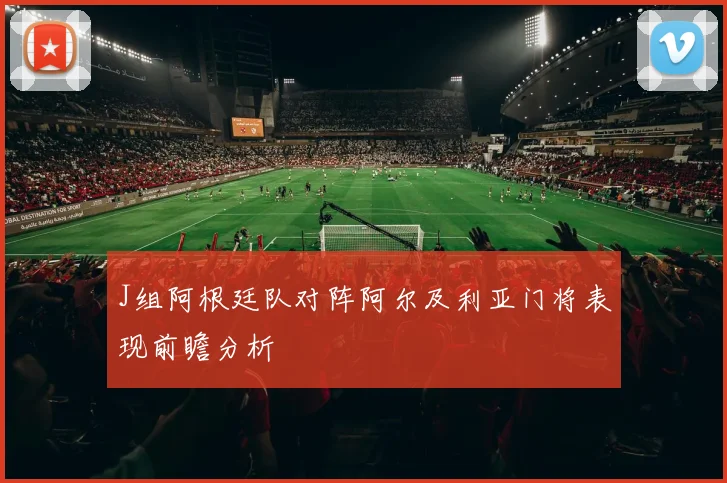 J组阿根廷队对阵阿尔及利亚门将表现前瞻分析