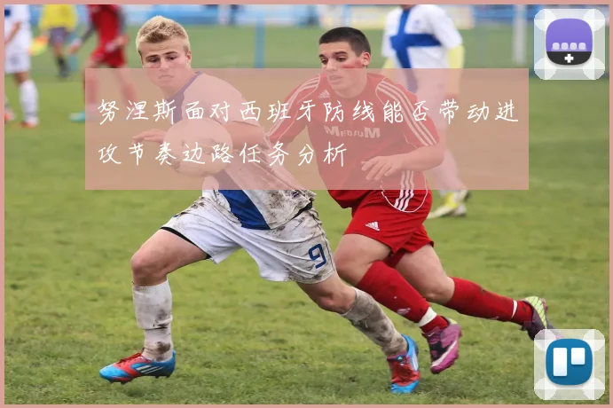 努涅斯面对西班牙防线能否带动进攻节奏边路任务分析