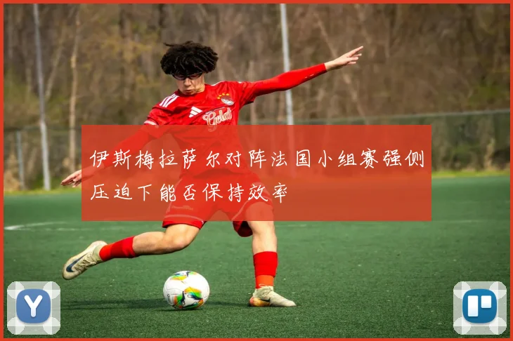 伊斯梅拉萨尔对阵法国小组赛强侧压迫下能否保持效率