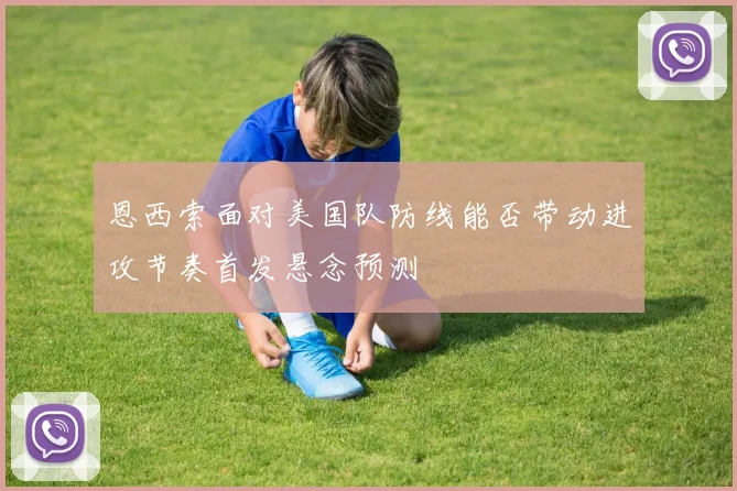 恩西索面对美国队防线能否带动进攻节奏首发悬念预测