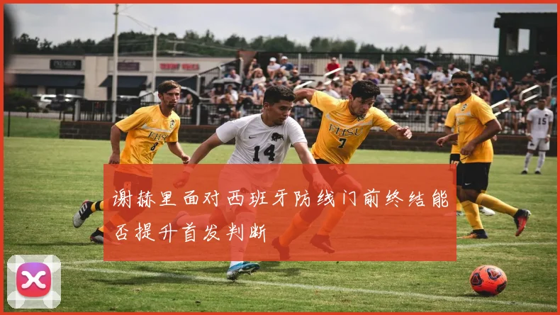 谢赫里面对西班牙防线门前终结能否提升首发判断