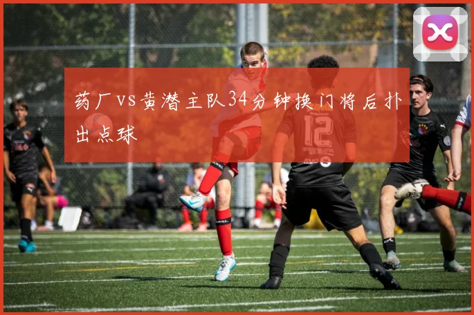 药厂vs黄潜主队34分钟换门将后扑出点球