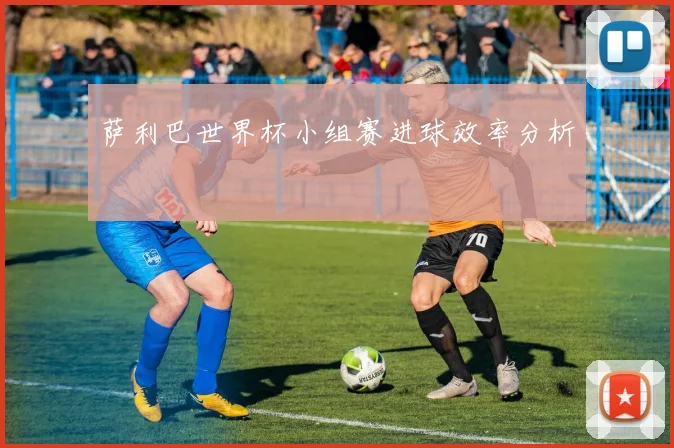 萨利巴世界杯小组赛进球效率分析