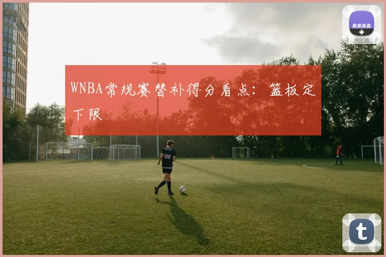 WNBA常规赛替补得分看点：篮板定下限